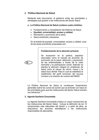 2. Política Nacional de Salud
Mediante este documento, el gobierno emite las prioridades y
estrategias que guiarán a las instituciones del Sector Salud.
a. La Política Nacional de Salud contiene cuatro ámbitos:
•
•
•
•

Fortalecimiento y consolidación del Sistema de Salud;
Equidad, universalidad, acceso y calidad;
Recreación y promoción de la salud,
Salud ambiental y desastres,

En el ámbito de equidad, universalidad, acceso y calidad, unas
de las áreas prioritarias propuestas son:

Fortalecimiento de la atención primaria:

Ej

Se incorporan en la política, aspectos
esenciales como el rescate de acciones de
promoción de la salud, detección y prevención
de las enfermedades a través de la visita
domiciliar y la participación social. Además se
plantea la atención integral en problemas de
salud como el cáncer de cérvix, mama y la
salud buco dental. Para lo cual se establece la
redefinición del perfil funcional, del recurso
humano y la creación de nuevos del EBAIS.

La Política Nacional de Salud la constituyen lineamientos
generales sobre los cursos de acción que se tomarán con base en
las prioridades para que las instituciones del Sector Salud orienten
sus esfuerzos.12
3. Agenda Sanitaria Concertada
La Agenda Sanitaria Concertada implica un mayor compromiso de
las instituciones del Sector Salud. Incluye la definición de los 10
compromisos más relevantes del Sector y, a partir de ellos, se
dispusieron las acciones estratégicas y las instituciones
responsables de ejecutarlas.

74

 