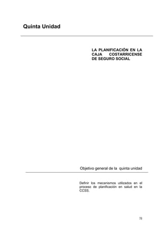 Quinta Unidad

LA PLANIFICACIÓN EN LA
CAJA
COSTARRICENSE
DE SEGURO SOCIAL

Objetivo general de la quinta unidad

Definir los mecanismos utilizados en el
proceso de planificación en salud en la
CCSS.

78

 