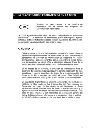 I.

LA PLANIFICACIÓN ESTRATÉGICA EN LA CCSS

Analizar los componentes de la planificación
estratégica en el marco del Proyecto de
Modernización institucional.

La CCSS a través de varios años, ha venido desarrollando su sistema de
planificación14. La Institución ha desarrollado planes estratégicos, algunos
tácticos, y cada año todas las unidades realizan su proceso de planificación,
programación y presupuestación para el corto plazo.

A. CONTEXTO
Desde antes de la década de los noventa, cuando aún no era común el
ejercicio de la planificación en las instituciones del país, tal como hoy la
conocemos, la Dirección de Planificación ya elaboraba los Planes
Quinquenales. Estos documentos, como su nombre lo indica, tenían
una temporalidad de cinco años y abordaban algunas áreas de la
Institución, principalmente lo relacionado con los servicios de salud.
En la década de los noventa, la Dirección de Planificación inició el
desarrollo de una metodología participativa para la elaboración del plan
estratégico y con la coyuntura del inicio de la implementación del
Proyecto de Modernización, se emitió el primer Plan Estratégico
Institucional en el año 1998, y para el año 2002 se publicó el segundo.
En su proceso de planificación, tal como corresponde a las instituciones
públicas, la Caja parte de los lineamientos del Plan Nacional de
Desarrollo, así como de las directrices del Ministerio de Salud
establecidas en el Plan Nacional de Salud, la Política de Salud y la
Agenda Sanitaria Concertada para las instituciones relacionadas. Con
base en estos insumos y del diagnóstico de la situación general del
país y de las condiciones internas de la organización, inicia el análisis y
la definición de los cursos de acción que seguirá en el mediano plazo.

79

 