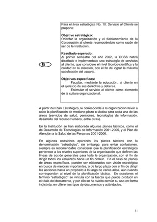 Para el área estratégica No. 10: Servicio al Cliente se
propone:
Objetivo estratégico:
Orientar la organización y el funcionamiento de la
Corporación al cliente reconociéndolo como razón de
ser de la Institución.

Ej

Resultado esperado:
Al primer semestre del año 2002, la CCSS habrá
diseñado e implementado una estrategia de servicios
al cliente, que considere el nivel técnico-científica y la
calidad en la atención, con el fin de lograr la máxima
satisfacción del usuario.
Objetivos específicos:
Facultar, mediante la educación, al cliente en
el ejercicio de sus derechos y deberes.
Estimular el servicio al cliente como elemento
de la cultura organizacional.

A partir del Plan Estratégico, le corresponde a la organización llevar a
cabo la planificación de mediano plazo o táctica para cada una de las
áreas (servicios de salud, pensiones, tecnologías de información,
desarrollo del recurso humano, entre otras).
En la Institución se han elaborado algunos planes tácticos, como el
de Desarrollo de Tecnologías de Información 2001-2005, y el Plan de
Atención a la Salud de las Personas 2001-2006.
En algunas ocasiones aparecen los planes tácticos con la
denominación “estratégico”, sin embargo, para evitar confusiones,
siempre es recomendable considerar que la planificación estratégica
pertenece a los niveles superiores de la organización que definen las
líneas de acción generales para toda la organización, con el fin de
dirigir todos los esfuerzos hacia un fin común. En el caso de planes
de áreas específicas, pueden ser elaborados con visión estratégica
en busca de mejoras importantes, o de largo plazo con el fin de dirigir
las acciones hacia un propósito a lo largo de varios años, aún cuando
correspondan al nivel de la planificación táctica. En ocasiones el
término “estratégico” se vincula con la fuerza que puede producir en
el título del documento, y por ello se ha vuelto común su uso en forma
indistinta, en diferentes tipos de documentos y actividades.

81

 