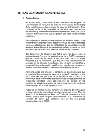 B. PLAN DE ATENCIÓN A LAS PERSONAS
1. Antecedentes
En el año 1998, como parte de las propuestas del Proyecto de
Modernización de la CCSS, se inició el proceso para el desarrollo
de la planificación de los servicios de salud de la Institución. Esta
inquietud partía de la necesidad de planificar con base en las
necesidades y problemas de salud de la población, antes que con la
oferta de servicios que se pudiera prestar con base en los recursos
existentes.
Esta experiencia constituía una novedad en América Latina, pues
únicamente en algunos países desarrollados ya se habían realizado
procesos relacionados, por las dificultades de conciliación de los
recursos, los problemas y necesidades de salud y la demanda de la
población por servicios cada vez más sofisticados y costosos.
Del diagnóstico de situación que había dado las bases para la
elaboración del Proyecto de Modernización de la CCSS, se conocía
que los costos de los servicios de salud han crecido a mayor
velocidad que la producción, que hay una alta concentración de
recursos en la atención hospitalaria, que el perfil demográfico y
epidemiológico se ha venido modificando, todo lo cual requiere un
análisis sobre la distribución de los recursos que son escasos.
Asimismo, unido a lo anterior, el conocimiento científico señala que
el impacto sobre el estado de salud de la población es mayor el que
se obtiene por las prácticas de la promoción de la salud y la
prevención de la enfermedad que los servicios clínicos; así como las
evidencias científicas sobre acciones que se otorgan en los
servicios de salud cuyo aporte es nulo o muy pobre, en contraste
con otros cuya eficacia se ha comprobado.
Todos los elementos citados, constituyeron el punto de partida para
el desarrollo de la metodología de elaboración del primer Plan de
Atención a la Salud de las Personas15, el cual pertenece al nivel
táctico, porque está dirigido particularmente a la prestación de
servicios de salud, que constituye uno de los dos pilares
fundamentales de la CCSS.
.

82

 