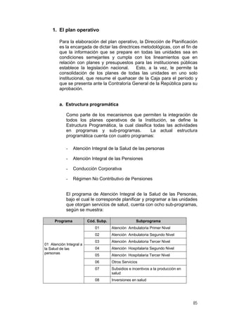 1. El plan operativo
Para la elaboración del plan operativo, la Dirección de Planificación
es la encargada de dictar las directrices metodológicas, con el fin de
que la información que se prepare en todas las unidades sea en
condiciones semejantes y cumpla con los lineamientos que en
relación con planes y presupuestos para las instituciones públicas
establece la legislación nacional.
Esto, a la vez, le permite la
consolidación de los planes de todas las unidades en uno solo
institucional, que resume el quehacer de la Caja para el período y
que se presenta ante la Contraloría General de la República para su
aprobación.

a. Estructura programática
Como parte de los mecanismos que permiten la integración de
todos los planes operativos de la Institución, se define la
Estructura Programática, la cual clasifica todas las actividades
en programas y sub-programas.
La actual estructura
programática cuenta con cuatro programas:
-

Atención Integral de la Salud de las personas

-

Atención Integral de las Pensiones

-

Conducción Corporativa

-

Régimen No Contributivo de Pensiones

El programa de Atención Integral de la Salud de las Personas,
bajo el cual le corresponde planificar y programar a las unidades
que otorgan servicios de salud, cuenta con ocho sub-programas,
según se muestra:
Programa

Cód. Subp.

Subprograma

01
02
01 Atención Integral a
la Salud de las
personas

Atención Ambulatoria Primer Nivel
Atención Ambulatoria Segundo Nivel

03

Atención Ambulatoria Tercer Nivel

04

Atención Hospitalaria Segundo Nivel

05

Atención Hospitalaria Tercer Nivel

06

Otros Servicios

07

Subsidios e incentivos a la producción en
salud

08

Inversiones en salud

85

 