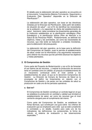 El detalle para la elaboración del plan operativo se encuentra en
el documento “Lineamientos Básicos Formulación, Seguimiento y
Evaluación Plan Operativo” disponible en la Dirección de
Planificación16.
La elaboración del plan operativo, con base en las directrices
dictadas por la Dirección de Planificación, debe partir del análisis
de situación de salud17, con el fin de identificar las necesidades
de la población y la capacidad de oferta del establecimiento de
salud. Asimismo, debe considerar los lineamientos generales de
la Institución establecidos en la planificación estratégica (Plan
Estratégico) y la planificación táctica (Plan de Atención a la
Salud de las Personas PASP). Posteriormente, se definirán los
objetivos, metas y las actividades, así como las necesidades de
recursos, que más tarde se traducirán a unidades monetarias,
para la elaboración del presupuesto.
La elaboración del plan operativo, es la base para la definición
del Compromiso de Gestión, pues le permite al establecimiento
de salud, contar con la información y los argumentos necesarios
para obtener los recursos que les permitirá alcanzar los objetivos
y metas planteados.

2. El Compromiso de Gestión
Como parte del Proyecto de Modernización y con el fin de fomentar
el uso óptimo de los recursos, y mejorar la producción de servicios
tanto en cantidad como en calidad, se propuso el establecimiento de
un mecanismo contractual entre el nivel central y los
establecimientos de salud, al que se le denominó Compromiso de
Gestión. La Dirección de Compra de Servicios de Salud es la
encargada de definir los lineamientos en relación con el
Compromiso de Gestión y de pactar con las unidades de salud su
producción en cada uno de los períodos operativos.
a. Qué es?
El Compromiso de Gestión constituye un contrato legal en el que
se establece la producción en cantidad y calidad que brindará el
establecimiento de salud, así como los recursos que el nivel
central le otorgará para el cumplimiento del mismo. 18
Como parte del Compromiso de Gestión, se establecen las
fichas técnicas, que constituyen una guía sobre los criterios de
evaluación que se emplearán para velar que se esté cumpliendo
lo contratado y, en detalle, muestra para cada uno de los
indicadores: las definiciones, los componentes, la forma de
cálculo, el sistema de evaluación y las observaciones
especiales.19

86

 