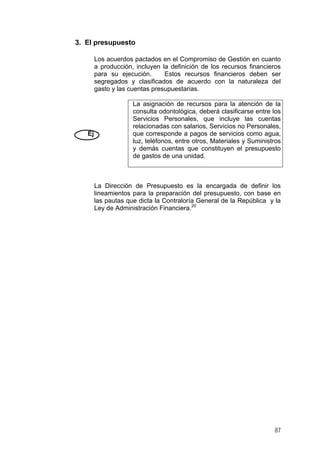 3. El presupuesto
Los acuerdos pactados en el Compromiso de Gestión en cuanto
a producción, incluyen la definición de los recursos financieros
para su ejecución.
Estos recursos financieros deben ser
segregados y clasificados de acuerdo con la naturaleza del
gasto y las cuentas presupuestarias.

Ej

La asignación de recursos para la atención de la
consulta odontológica, deberá clasificarse entre los
Servicios Personales, que incluye las cuentas
relacionadas con salarios, Servicios no Personales,
que corresponde a pagos de servicios como agua,
luz, teléfonos, entre otros, Materiales y Suministros
y demás cuentas que constituyen el presupuesto
de gastos de una unidad.

La Dirección de Presupuesto es la encargada de definir los
lineamientos para la preparación del presupuesto, con base en
las pautas que dicta la Contraloría General de la República y la
Ley de Administración Financiera.20

87

 