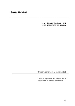 Sexta Unidad

LA PLANIFICACIÓN EN
LOS SERVICIOS DE SALUD

Objetivo general de la sexta unidad

Definir la aplicación del proceso de la
planificación en el campo de la salud.

89

 