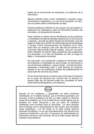 diseño de los instrumentos de recolección y la obtención de la
información.
Algunos métodos tienen mayor complejidad y requieren mayor
conocimiento y experiencia, y su uso no es excluyente, es decir,
que se pueden utilizar combinaciones de ellos.
Pineault clasifica los métodos en tres grupos: los que implican la
elaboración de indicadores a partir de información existente, las
encuestas, y la búsqueda de consenso.
Estos métodos se utilizan para la identificación de los problemas
y necesidades de salud de grandes poblaciones (a nivel nacional
o regional), para ello se existen fuentes de información como las
bases de datos de la CCSS, el Instituto Nacional de Estadísticas
y Censos, Centro Centroamericano de Población de la UCR,
entre otros; sin embargo, para usar este tipo de fuentes en el
nivel local, debe tenerse especial cuidado, pues por una parte,
existe dificultad de obtener datos específicos para poblaciones
muy pequeñas, y en caso de obtenerlos se corre el riesgo de
llegar a conclusiones incorrectas.
Por esta razón, en la recolección y análisis de información sobre
los problemas y necesidades de salud locales, se recomienda el
uso de técnicas cualitativas: grupos focales, tormenta de ideas,
entrevistas a informantes clave y otras técnicas de consenso;
también el uso de estadísticas propias del establecimiento de
salud sobre los servicios que presta.
El uso de las técnicas de consenso toma como base el consenso
de un grupo de personas que conocen bien la situación en
estudio (este tipo de técnicas puede ser consultada en libros
sobre técnicas participativas y de consenso).

Concl
Además de los problemas y necesidades de salud prioritarios
identificados en el análisis nacional, que en términos generales, son
comunes a toda la población del país, se debe analizar la situación
propia de la localidad, con el fin de determinar si existe alguno que se
presenta con mayor frecuencia y que por tanto, es necesario
identificarlo como prioritario para la comunidad. Un caso particular
sería el dengue, que no está presente en todo el país, sino que afecta
zonas específicas, y es allí donde se le debe prestar atención
particular al problema; o si en una comunidad tienen una situación que
propicia la prostitución y por ello, la frecuencia de enfermedades de
transmisión sexual es más frecuente, allí se le debe prestar atención
especial a este problema.

95

 