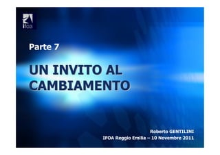 Parte 7

UN INVITO AL
CAMBIAMENTO


                              Roberto GENTILINI
          IFOA Reggio Emilia – 10 Novembre 2011
 