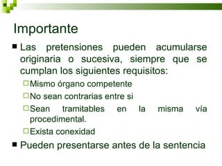 Importante Las pretensiones pueden acumularse originaria o sucesiva, siempre que se cumplan los siguientes requisitos: Mismo órgano competente No sean contrarias entre si Sean tramitables en la misma vía procedimental. Exista conexidad Pueden presentarse antes de la sentencia 