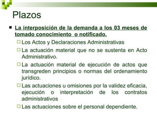 Plazos La interposición de la demanda a los 03 meses de tomado conocimiento  o notificado. Los Actos y Declaraciones Administrativas La actuación material que no se sustenta en Acto Administrativo. La actuación material de ejecución de actos que transgreden principios o normas del ordenamiento jurídico. Las actuaciones u omisiones por la validez eficacia, ejecución o interpretación de los contratos administrativos Las actuaciones sobre el personal dependiente.  