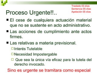 Proceso Urgente!!.. El cese de cualquiera actuación material que no se sustente en acto administrativo. Las acciones de cumplimiento ante actos firmes. Las relativas a materia previsional. Interés Tutelable Necesidad Impostergable Que sea la única vía eficaz para la tutela del derecho invocado. Sino es urgente se tramitara como especial Traslado 03 días Sentencia 05 días Apelación 05 días  