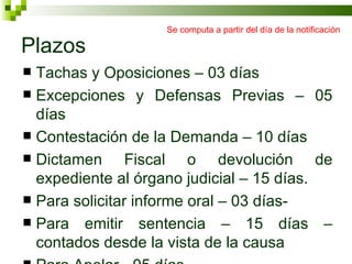 Plazos Tachas y Oposiciones – 03 días Excepciones y Defensas Previas – 05 días Contestación de la Demanda – 10 días Dictamen Fiscal o devolución de expediente al órgano judicial – 15 días. Para solicitar informe oral – 03 días- Para emitir sentencia – 15 días – contados desde la vista de la causa Para Apelar - 05 días Se computa a partir del día de la notificación 