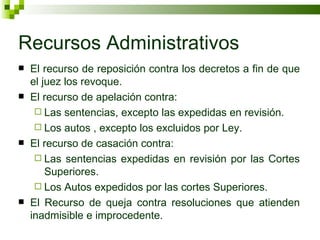 Recursos Administrativos El recurso de reposición contra los decretos a fin de que el juez los revoque. El recurso de apelación contra: Las sentencias, excepto las expedidas en revisión. Los autos , excepto los excluidos por Ley. El recurso de casación contra: Las sentencias expedidas en revisión por las Cortes Superiores. Los Autos expedidos por las cortes Superiores. El Recurso de queja contra resoluciones que atienden inadmisible e improcedente. 