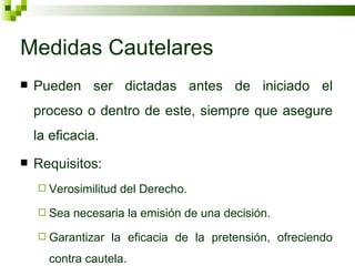Medidas Cautelares Pueden ser dictadas antes de iniciado el proceso o dentro de este, siempre que asegure la eficacia. Requisitos: Verosimilitud del Derecho. Sea necesaria la emisión de una decisión. Garantizar la eficacia de la pretensión, ofreciendo contra cautela. 