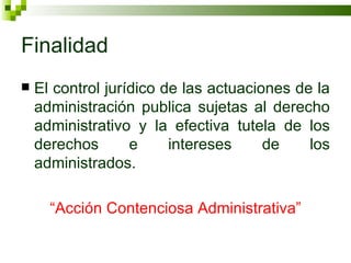 Finalidad El control jurídico de las actuaciones de la administración publica sujetas al derecho administrativo y la efectiva tutela de los derechos e intereses de los administrados. “ Acción Contenciosa Administrativa” 