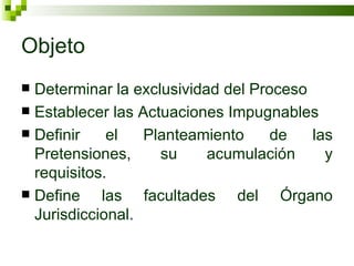 Objeto Determinar la exclusividad del Proceso Establecer las Actuaciones Impugnables Definir el Planteamiento de las Pretensiones, su acumulación y requisitos. Define las facultades del Órgano Jurisdiccional. 