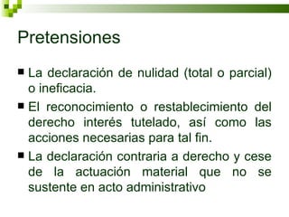 Pretensiones La declaración de nulidad (total o parcial) o ineficacia. El reconocimiento o restablecimiento del derecho interés tutelado, así como las acciones necesarias para tal fin. La declaración contraria a derecho y cese de la actuación material que no se sustente en acto administrativo 