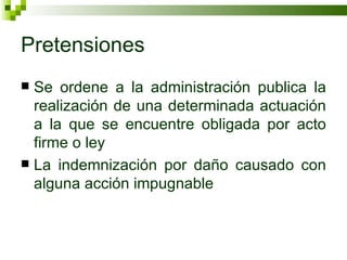Pretensiones Se ordene a la administración publica la realización de una determinada actuación a la que se encuentre obligada por acto firme o ley La indemnización por daño causado con alguna acción impugnable 
