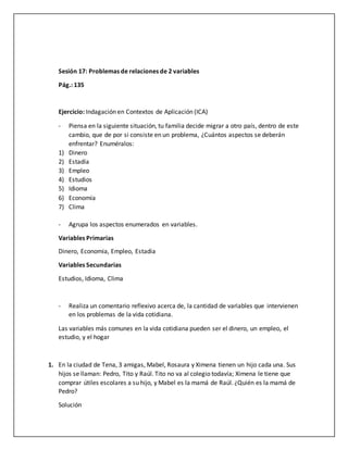Sesión 17: Problemas de relaciones de 2 variables
Pág.: 135
Ejercicio: Indagación en Contextos de Aplicación (ICA)
- Piensa en la siguiente situación, tu familia decide migrar a otro país, dentro de este
cambio, que de por si consiste en un problema, ¿Cuántos aspectos se deberán
enfrentar? Enuméralos:
1) Dinero
2) Estadía
3) Empleo
4) Estudios
5) Idioma
6) Economía
7) Clima
- Agrupa los aspectos enumerados en variables.
Variables Primarias
Dinero, Economia, Empleo, Estadia
Variables Secundarias
Estudios, Idioma, Clima
- Realiza un comentario reflexivo acerca de, la cantidad de variables que intervienen
en los problemas de la vida cotidiana.
Las variables más comunes en la vida cotidiana pueden ser el dinero, un empleo, el
estudio, y el hogar
1. En la ciudad de Tena, 3 amigas, Mabel, Rosaura y Ximena tienen un hijo cada una. Sus
hijos se llaman: Pedro, Tito y Raúl. Tito no va al colegio todavía; Ximena le tiene que
comprar útiles escolares a su hijo, y Mabel es la mamá de Raúl. ¿Quién es la mamá de
Pedro?
Solución
 