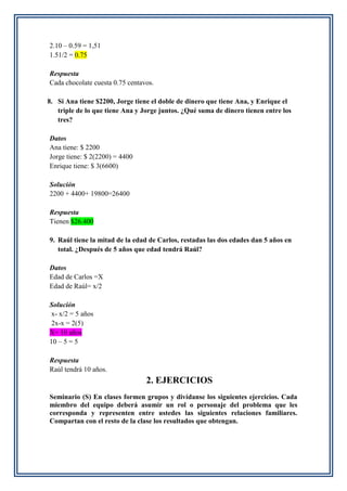 2.10 – 0.59 = 1,51
1.51/2 = 0.75
Respuesta
Cada chocolate cuesta 0.75 centavos.
8. Si Ana tiene $2200, Jorge tiene el doble de dinero que tiene Ana, y Enrique el
triple de lo que tiene Ana y Jorge juntos. ¿Qué suma de dinero tienen entre los
tres?
Datos
Ana tiene: $ 2200
Jorge tiene: $ 2(2200) = 4400
Enrique tiene: $ 3(6600)
Solución
2200 + 4400+ 19800=26400
Respuesta
Tienen $26.400
9. Raúl tiene la mitad de la edad de Carlos, restadas las dos edades dan 5 años en
total. ¿Después de 5 años que edad tendrá Raúl?
Datos
Edad de Carlos =X
Edad de Raúl= x/2
Solución
x- x/2 = 5 años
2x-x = 2(5)
X= 10 años
10 – 5 = 5
Respuesta
Raúl tendrá 10 años.
2. EJERCICIOS
Seminario (S) En clases formen grupos y divídanse los siguientes ejercicios. Cada
miembro del equipo deberá asumir un rol o personaje del problema que les
corresponda y representen entre ustedes las siguientes relaciones familiares.
Compartan con el resto de la clase los resultados que obtengan.
 
