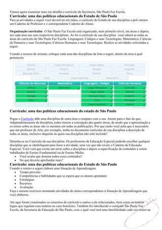 Vamos agora examinar mais em detalhe o currículo da Secretaria, São Paulo Faz Escola.
Currículo: uma das políticas educacionais do Estado de São Paulo
Para as atividades a seguir você deverá ter em mãos, o currículo do Estado de sua disciplina e pelo menos
um Caderno de Professor e o correspondente Caderno do Aluno.

Organização curricular. O São Paulo Faz Escola está organizado, num primeiro nível, em áreas e depois,
em cada área nas suas respectivas disciplinas. Ao ler o currículo de sua disciplina você saberá as todas as
áreas do currículo do São Paulo Faz Escola: Linguagens, Códigos e suas Tecnologias; Matemática; Ciências
da Natureza e suas Tecnologias; Ciências Humanas e suas Tecnologias. Realize as atividades solicitadas a
seguir.

Usando o recurso de arrastar, coloque cada uma das disciplinas da lista a seguir, dentro da área à qual
pertencem:




Currículo: uma das políticas educacionais do estado de São Paulo
Pegue o Currículo de uma disciplina de outra área e compare com a sua. Atente para o fato de que,
independentemente da disciplina, todos trazem a concepção das quatro áreas, de modo que a apresentação e
os textos sobre as áreas são os mesmos em todas as publicações. Por que razão você acha que é necessário
que um professor de Arte, por exemplo, tenha no documento curricular de sua disciplina a descrição de
todas as áreas, inclusive daquelas às quais sua disciplina não está incluída?

Detenha-se no Currículo da sua disciplina. Os professores de Educação Especial poderão escolher qualquer
disciplina que se identifiquem para fazer a atividade, uma vez que não existe o Caderno de Educação
Especial. Você verá que existe um texto sobre a disciplina e depois a especificação de conteúdos a serem
trabalhados de Ensino Fundamental ou de Ensino Médio.
        Você avalia que domina todos esses conteúdos?
        No que deveria aprofundar mais?
Currículo: uma das políticas educacionais do Estado de São Paulo
Usando o roteiro a seguir elabore uma Situação de Aprendizagem.
       Tempo previsto:
       Competências e habilidades que se espera que os alunos aprendam:
       Estratégias:
       Recursos:
       Avaliação:
Faça o mesmo exercício montando atividades do aluno correspondentes à Situação de Aprendizagem que
você elaborou.

Até aqui foram examinados os conceitos de currículo e outros a ele relacionados, bem como os marcos
legais que regulam essa matéria no caso brasileiro. Também foi introduzido o currículo São Paulo Faz
Escola, da Secretaria de Educação de São Paulo, com o qual você terá uma familiaridade cada vez maior na
 