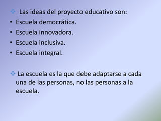  Las ideas del proyecto educativo son:
• Escuela democrática.
• Escuela innovadora.
• Escuela inclusiva.
• Escuela integral.

 La escuela es la que debe adaptarse a cada
 una de las personas, no las personas a la
 escuela.
 