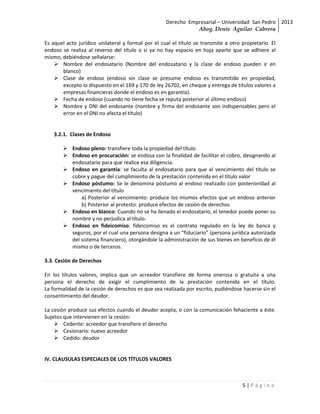 Derecho Empresarial – Universidad San Pedro 2013
                                                               Abog. Denis Aguilar Cabrera

Es aquel acto jurídico unilateral y formal por el cual el título se transmite a otro propietario. El
endoso se realiza al reverso del título o si ya no hay espacio en hoja aparte que se adhiere al
mismo, debiéndose señalarse:
     Nombre del endosatario (Nombre del endosatario y la clase de endoso pueden ir en
       blanco)
     Clase de endoso (endoso sin clase se presume endoso es transmitido en propiedad,
       excepto lo dispuesto en el 169 y 170 de ley 26702, en cheque y entrega de títulos valores a
       empresas financieras donde el endoso es en garantía).
     Fecha de endoso (cuando no tiene fecha se reputa posterior al último endoso)
     Nombre y DNI del endosante (nombre y firma del endosante son indispensables pero el
       error en el DNI no afecta el título)


    3.2.1. Clases de Endoso

         Endoso pleno: transfiere toda la propiedad del título
         Endoso en procuración: se endosa con la finalidad de facilitar el cobro, designando al
          endosatario para que realice esa diligencia.
         Endoso en garantía: se faculta al endosatario para que al vencimiento del título se
          cobre y pague del cumplimiento de la prestación contenida en el título valor
         Endoso póstumo: Se le denomina póstumo al endoso realizado con posterioridad al
          vencimiento del título
              a) Posterior al vencimiento: produce los mismos efectos que un endoso anterior
              b) Posterior al protesto: produce efectos de cesión de derechos
         Endoso en blanco: Cuando no se ha llenado el endosatario, el tenedor puede poner su
          nombre y no perjudica al título.
         Endoso en fideicomiso: fideicomiso es el contrato regulado en la ley de banca y
          seguros, por el cual una persona designa a un “fiduciario” (persona jurídica autorizada
          del sistema financiero), otorgándole la administración de sus bienes en beneficio de él
          mismo o de terceros.

3.3. Cesión de Derechos

En los títulos valores, implica que un acreedor transfiere de forma onerosa o gratuita a una
persona el derecho de exigir el cumplimiento de la prestación contenida en el título.
La formalidad de la cesión de derechos es que sea realizada por escrito, pudiéndose hacerse sin el
consentimiento del deudor.

La cesión produce sus efectos cuando el deudor acepta, o con la comunicación fehaciente a éste.
Sujetos que intervienen en la cesión:
     Cedente: acreedor que transfiere el derecho
     Cesionario: nuevo acreedor
     Cedido: deudor


IV. CLAUSULAS ESPECIALES DE LOS TÍTULOS VALORES



                                                                                     5|Página
 
