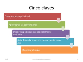 Cinco claves
Crear una jerarquía visual
Aprovechar las convenciones
Dividir las páginas en zonas claramente
definidas
Dejar bien claro sobre lo que se puede hacer
clik

Minimizar el ruido

2013

www.dianarodriguezcursos.com

11

 