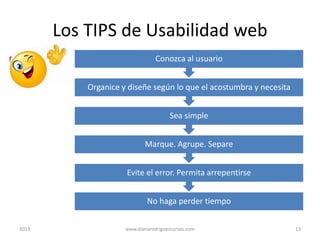 Los TIPS de Usabilidad web
Conozca al usuario
Organice y diseñe según lo que el acostumbra y necesita
Sea simple
Marque. Agrupe. Separe
Evite el error. Permita arrepentirse
No haga perder tiempo
2013

www.dianarodriguezcursos.com

13

 