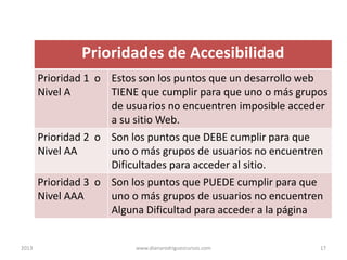 Prioridades de Accesibilidad
Prioridad 1 o Estos son los puntos que un desarrollo web
Nivel A
TIENE que cumplir para que uno o más grupos
de usuarios no encuentren imposible acceder
a su sitio Web.
Prioridad 2 o Son los puntos que DEBE cumplir para que
Nivel AA
uno o más grupos de usuarios no encuentren
Dificultades para acceder al sitio.
Prioridad 3 o Son los puntos que PUEDE cumplir para que
Nivel AAA
uno o más grupos de usuarios no encuentren
Alguna Dificultad para acceder a la página

2013

www.dianarodriguezcursos.com

17

 