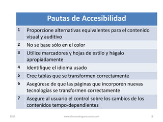 Pautas de Accesibilidad
1
2
3
4

5
6

7

2013

Proporcione alternativas equivalentes para el contenido
visual y auditivo
No se base sólo en el color
Utilice marcadores y hojas de estilo y hágalo
apropiadamente
Identifique el idioma usado
Cree tablas que se transformen correctamente
Asegúrese de que las páginas que incorporen nuevas
tecnologías se transformen correctamente
Asegure al usuario el control sobre los cambios de los
contenidos tempo-dependientes
www.dianarodriguezcursos.com

18

 