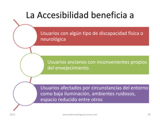 La Accesibilidad beneficia a
Usuarios con algún tipo de discapacidad física o
neurológica

Usuarios ancianos con inconvenientes propios
del envejecimiento.

Usuarios afectados por circunstancias del entorno
como baja iluminación, ambientes ruidosos,
espacio reducido entre otros
2013

www.dianarodriguezcursos.com

20

 