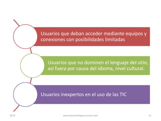 Usuarios que deban acceder mediante equipos y
conexiones con posibilidades limitadas

Usuarios que no dominen el lenguaje del sitio,
así fuera por causa del idioma, nivel cultural.

Usuarios inexpertos en el uso de las TIC

2013

www.dianarodriguezcursos.com

21

 