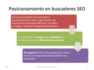 Posicionamiento en buscadores SEO
El posicionamiento en buscadores,
posicionamiento web u Optimizador de
motores de búsqueda (SEO por sus siglas
en inglés, de Search Engine Optimization)

Es el proceso de mejorar la visibilidad de
un sitio web en los diferentes buscadores

Sin pagarle dinero al buscador para tener
acceso a una posición destacada en los
resultados
2013

www.dianarodriguezcursos.com

24

 