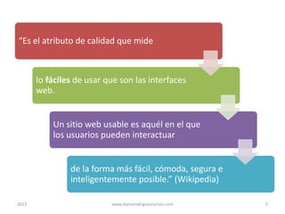 “Es el atributo de calidad que mide

lo fáciles de usar que son las interfaces
web.

Un sitio web usable es aquél en el que
los usuarios pueden interactuar

de la forma más fácil, cómoda, segura e
inteligentemente posible.” (Wikipedia)
2013

www.dianarodriguezcursos.com

5

 