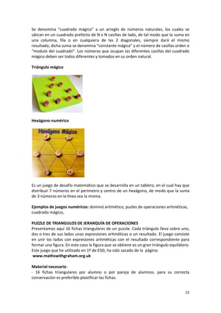 Se denomina “cuadrado mágico” a un arreglo de números naturales, los cuales se
ubican en un cuadrado prefecto de N x N casillas de lado, de tal modo que la suma en
una columna, fila o en cualquiera de las 2 diagonales, siempre dará el mismo
resultado, dicha suma se denomina “constante mágica” y el número de casillas orden o
“modulo del cuadrado”. Los números que ocupan las diferentes casillas del cuadrado
mágico deben ser todos diferentes y tomados en su orden natural.
Triángulo mágico

Hexágono numérico

Es un juego de desafío matemático que se desarrolla en un tablero, en el cual hay que
distribuir 7 números en el perímetro y centro de un hexágono, de modo que la suma
de 3 números en la línea sea la misma.
Ejemplos de juegos numéricos: dominó aritmético, puzles de operaciones aritméticas,
cuadrado mágico,
PUZZLE DE TRIANGULOS DE JERARQUÍA DE OPERACIONES
Presentamos aquí 16 fichas triangulares de un puzzle. Cada triángulo lleva sobre uno,
dos o tres de sus lados unas expresiones aritméticas o un resultado. El juego consiste
en unir los lados con expresiones aritméticas con el resultado correspondiente para
formar una figura. En este caso la figura que se obtiene es un gran triángulo equilátero.
Este juego que he utilizado en 1º de ESO, ha sido sacado de la página:
www.mathswithgraham.org.uk
Material necesario:
- 16 fichas triangulares por alumno o por pareja de alumnos. para su correcta
conservación es preferible plastificar las fichas.
11

 
