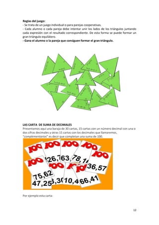 Reglas del juego:
- Se trata de un juego individual o para parejas cooperativas.
- Cada alumno o cada pareja debe intentar unir los lados de los triángulos juntando
cada expresión con el resultado correspondiente. De esta forma se puede formar un
gran triángulo equilátero.
- Gana el alumno o la pareja que consiguen formar el gran triángulo.

LAS CARTA DE SUMA DE DECIMALES
Presentamos aquí una baraja de 30 cartas, 15 cartas con un número decimal con una o
dos cifras decimales y otras 15 cartas con los decimales que llamaremos,
“complementarios” es decir que completan una suma de 100.

Por ejemplo esta carta:

12

 