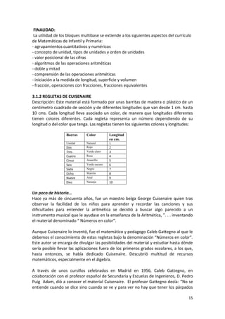FINALIDAD:
La utilidad de los bloques multibase se extiende a los siguientes aspectos del currículo
de Matemáticas de Infantil y Primaria:
- agrupamientos cuantitativos y numéricos
- concepto de unidad, tipos de unidades y orden de unidades
- valor posicional de las cifras
- algoritmos de las operaciones aritméticas
- doble y mitad
- comprensión de las operaciones aritméticas
- iniciación a la medida de longitud, superficie y volumen
- fracción, operaciones con fracciones, fracciones equivalentes
3.1.2 REGLETAS DE CUISENAIRE
Descripción: Este material está formado por unas barritas de madera o plástico de un
centímetro cuadrado de sección y de diferentes longitudes que van desde 1 cm. hasta
10 cms. Cada longitud lleva asociado un color, de manera que longitudes diferentes
tienen colores diferentes. Cada regleta representa un número dependiendo de su
longitud o del color que tenga. Las regletas tienen los siguientes colores y longitudes:
Barras

Color

Longitud
en cm.

Unidad

Natural
Rojo
Verde claro
Rosa
Amarillo
Verde oscuro
Negro
Marrón
Azul
Naranja

1

Dos
Tres
Cuatro
Cinco
Seis
Siete
Ocho
Nueve
Diez

2
3
4
5
6
7
8
9
10

Un poco de historia…
Hace ya más de cincuenta años, fue un maestro belga George Cuisenaire quien tras
observar la facilidad de los niños para aprender y recordar las canciones y sus
dificultades para entender la aritmética se decidió a buscar algo parecido a un
instrumento musical que le ayudase en la enseñanza de la Aritmética, ”. . . inventando
el material denominado “ Números en color”.
Aunque Cuisenaire lo inventó, fue el matemático y pedagogo Caleb Gattegno al que le
debemos el conocimiento de estas regletas bajo la denominación “Números en color”.
Este autor se encarga de divulgar las posibilidades del material y estudiar hasta dónde
sería posible llevar las aplicaciones fuera de los primeros grados escolares, a los que,
hasta entonces, se había dedicado Cuisenaire. Descubrió multitud de recursos
matemáticos, especialmente en el álgebra.
A través de unos cursillos celebrados en Madrid en 1956, Caleb Gattegno, en
colaboración con el profesor español de Secundaria y Escuelas de Ingenieros, D. Pedro
Puig Adam, dió a conocer el material Cuisenaire. El profesor Gattegno decía: “No se
entiende cuando se dice sino cuando se ve y para ver no hay que tener los párpados
15

 
