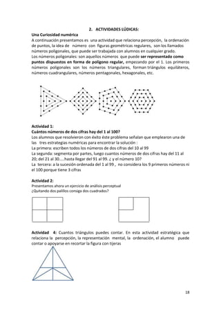 2. ACTIVIDADES LÚDICAS:
Una Curiosidad numérica
A continuación presentamos es una actividad que relaciona percepción, la ordenación
de puntos, la idea de número con figuras geométricas regulares, son los llamados
números poligonales, que puede ser trabajada con alumnos en cualquier grado.
Los números poligonales: son aquellos números que puede ser representado como
puntos dispuestos en forma de polígono regular, empezando por el 1. Los primeros
números poligonales son los números triangulares, forman triángulos equiláteros,
números cuadrangulares, números pentagonales, hexagonales, etc.

Actividad 1:
Cuántos números de dos cifras hay del 1 al 100?
Los alumnos que resolvieron con éxito éste problema señalan que emplearon una de
las tres estrategias numéricas para encontrar la solución :
La primera: escriben todos los números de dos cifras del 10 al 99
La segunda: segmenta por partes, luego cuantos números de dos cifras hay del 11 al
20; del 21 al 30…..hasta llegar del 91 al 99. ¿ y el número 10?
La tercera: a la sucesión ordenada del 1 al 99 , no considera los 9 primeros números ni
el 100 porque tiene 3 cifras
Actividad 2:
Presentamos ahora un ejercicio de análisis perceptual
¿Quitando dos palillos consiga dos cuadrados?

Actividad 4: Cuantos triángulos puedes contar. En esta actividad estratégica que
relaciona la percepción, la representación mental, la ordenación, el alumno puede
contar o apoyarse en recortar la figura con tijeras

18

 