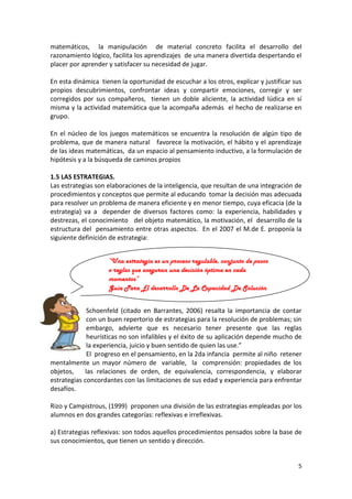 matemáticos, la manipulación de material concreto facilita el desarrollo del
razonamiento lógico, facilita los aprendizajes de una manera divertida despertando el
placer por aprender y satisfacer su necesidad de jugar.
En esta dinámica tienen la oportunidad de escuchar a los otros, explicar y justificar sus
propios descubrimientos, confrontar ideas y compartir emociones, corregir y ser
corregidos por sus compañeros, tienen un doble aliciente, la actividad lúdica en sí
misma y la actividad matemática que la acompaña además el hecho de realizarse en
grupo.
En el núcleo de los juegos matemáticos se encuentra la resolución de algún tipo de
problema, que de manera natural favorece la motivación, el hábito y el aprendizaje
de las ideas matemáticas, da un espacio al pensamiento inductivo, a la formulación de
hipótesis y a la búsqueda de caminos propios
1.5 LAS ESTRATEGIAS.
Las estrategias son elaboraciones de la inteligencia, que resultan de una integración de
procedimientos y conceptos que permite al educando tomar la decisión mas adecuada
para resolver un problema de manera eficiente y en menor tiempo, cuya eficacia (de la
estrategia) va a depender de diversos factores como: la experiencia, habilidades y
destrezas, el conocimiento del objeto matemático, la motivación, el desarrollo de la
estructura del pensamiento entre otras aspectos. En el 2007 el M.de E. proponía la
siguiente definición de estrategia:
“Una estrategia es un proceso regulable, conjunto de pasos
o reglas que aseguran una decisión óptima en cada
momentos”
Guía Para El desarrollo De La Capacidad De Solución
De Problemas (2007)
Schoenfeld (citado en Barrantes, 2006) resalta la importancia de contar
con un buen repertorio de estrategias para la resolución de problemas; sin
embargo, advierte que es necesario tener presente que las reglas
heurísticas no son infalibles y el éxito de su aplicación depende mucho de
la experiencia, juicio y buen sentido de quien las use.”
El progreso en el pensamiento, en la 2da infancia permite al niño retener
mentalmente un mayor número de variable, la comprensión: propiedades de los
objetos,
las relaciones de orden, de equivalencia, correspondencia, y elaborar
estrategias concordantes con las limitaciones de sus edad y experiencia para enfrentar
desafíos.
Rizo y Campistrous, (1999) proponen una división de las estrategias empleadas por los
alumnos en dos grandes categorías: reflexivas e irreflexivas.
a) Estrategias reflexivas: son todos aquellos procedimientos pensados sobre la base de
sus conocimientos, que tienen un sentido y dirección.

5

 