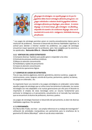 Los juegos de estrategias, son aquellos juegos en los que los
jugadores deben buscar estrategias eficientes para ganar.: son
juegos individuales o colectivos donde los jugadores elaboran
estrategias eficientes que despliegan para obtener la victoria
del juego en el menor tiempo. Las estrategias son flexibles y
adaptables de acuerdo a las condiciones del juego, estas son el
resultado de la acción de la inteligencia, habilidades técnicas y
planificación
“ Los juegos de estrategia permiten poner en marcha procedimientos típicos para la
resolución de problemas, favorecen el desarrollo de diversas habilidades cognitivas la
actitud para abordar e intentar resolver los problemas. Los juegos de estrategia
encuentran mayor oposición por los profesores pero bien acogidos por los alumnos y
los apoderados. Raimundo Olfos A. – Eduvina Villagrán C. (2001)
1.6.1 VENTAJAS DEL JUEGO ESTRATEGICO
1) Compone diversas hipótesis para poder ganar o responder a los retos
2) Estimula los procesos analíticos sintéticos.
3) Mejora la atención-concentración.
4) Flexibilidad y rapidez de pensamiento
5) mejora la atención concentración.
6) Estimula las operaciones lógicas
1.7 EJEMPLOS DE JUEGOS DE ESTRATEGÍA:
Tres en raya, domino algebraico, dominó geométrico, domino numérico, juegos de
construcciones, como: tangram, estrella de 6 puntas, pentaminos, ajedrez, las damas,
los juegos en ordenador, etc.
Es importarte hacer una mención a los juegos estratégicos en ordenador: como todos
aquellos juegos de estrategia que se utiliza como herramienta el ordenador, las nuevas
tecnologías son más adaptables a las nuevas generaciones por ello para el docente es
importante el empleo de estas tecnología como un recurso fundamental para
estimular la inteligencia y el pensamiento, actualmente en el mercado hay tutoriales
que se encuentran al alcance de profesores, alumnos y padres.
Los juegos de estrategia favorecen el desarrollo del pensamiento, es decir de diversas
habilidades cognitivas. Por ejemplo
1.7.1 PENTAMINÓS:
Ana María Alés Tirado, nos hace una amplia referencia en su trabajo de investigación”
utiilización de actividades manipulativas con pentaminós para la enseñanza de la
geometría IES Jálama (Moraleja)” sobre el uso de estos materiales

7

 