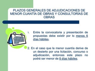 PLAZOS GENERALES DE ADJUDICACIONES DE
MENOR CUANTÍA DE OBRAS Y CONSULTORÍAS DE
OBRAS
1. Entre la convocatoria y presentación de
propuestas debe existir por lo menos 6
días hábiles.
2. En el caso que la menor cuantía derive de
un desierto por una licitación, concurso o
adjudicación, entonces este plazo no
podrá ser menor de 8 días hábiles.
 