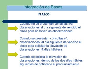 Integración de Bases
Cuando no se presentan consultas y/u
observaciones al día siguiente de vencido el
plazo para absolver las observaciones.
Cuando se presentan consultas y/u
observaciones: al día siguiente de vencido el
plazo para solicitar la elevación de
observaciones (4 días hábiles).
Cuando se solicita la elevación de
observaciones: dentro de los dos días hábiles
siguientes de notificado el pronunciamiento.
PLAZOS:
 
