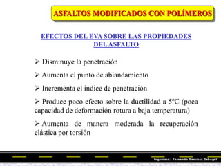EFECTOS DEL EVA SOBRE LAS PROPIEDADES
DELASFALTO
 Disminuye la penetración
 Aumenta el punto de ablandamiento
 Incrementa el índice de penetración
 Produce poco efecto sobre la ductilidad a 5ºC (poca
capacidad de deformación rotura a baja temperatura)
 Aumenta de manera moderada la recuperación
elástica por torsión
ASFALTOS MODIFICADOS CON POLÍMEROS
 