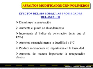 EFECTOS DEL SBS SOBRE LAS PROPIEDADES
DELASFALTO
 Disminuye la penetración
 Aumenta el punto de ablandamiento
 Incrementa el índice de penetración (más que el
EVA)
 Aumenta sustancialmente la ductilidad a 5ºC
 Produce incrementos de importancia en la tenacidad
 Aumenta de manera importante la recuperación
elástica
ASFALTOS MODIFICADOS CON POLÍMEROS
 