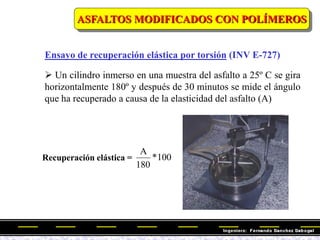 Ensayo de recuperación elástica por torsión (INV E-727)
ASFALTOS MODIFICADOS CON POLÍMEROS
 Un cilindro inmerso en una muestra del asfalto a 25º C se gira
horizontalmente 180º y después de 30 minutos se mide el ángulo
que ha recuperado a causa de la elasticidad del asfalto (A)
Recuperación elástica = 100
*
180
A
 