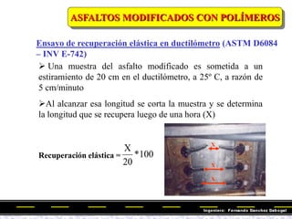 ASFALTOS MODIFICADOS CON POLÍMEROS
X
X
X
Ensayo de recuperación elástica en ductilómetro (ASTM D6084
– INV E-742)
 Una muestra del asfalto modificado es sometida a un
estiramiento de 20 cm en el ductilómetro, a 25º C, a razón de
5 cm/minuto
Al alcanzar esa longitud se corta la muestra y se determina
la longitud que se recupera luego de una hora (X)
Recuperación elástica = 100
*
20
X
 