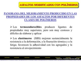  Los termoendurecibles producen ligantes de
propiedades muy superiores, pero son muy costosos y
difíciles de elaborar y aplicar
 Los elastómeros (SBS) mejoran sustancialmente la
resistencia a la deformación, a la fisuración térmica y a la
fatiga; favorecen la adhesividad con los agregados y la
resistencia al envejecimiento
PANORAMA DEL MEJORAMIENTO PRODUCIDO EN LAS
PROPIEDADES DE LOS ASFALTOS POR DIFERENTES
CLASES DE POLÍMEROS
ASFALTOS MODIFICADOS CON POLÍMEROS
 