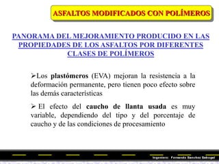 Los plastómeros (EVA) mejoran la resistencia a la
deformación permanente, pero tienen poco efecto sobre
las demás características
 El efecto del caucho de llanta usada es muy
variable, dependiendo del tipo y del porcentaje de
caucho y de las condiciones de procesamiento
PANORAMA DEL MEJORAMIENTO PRODUCIDO EN LAS
PROPIEDADES DE LOS ASFALTOS POR DIFERENTES
CLASES DE POLÍMEROS
ASFALTOS MODIFICADOS CON POLÍMEROS
 
