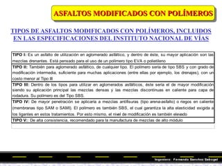 TIPOS DE ASFALTOS MODIFICADOS CON POLÍMEROS, INCLUIDOS
EN LAS ESPECIFICACIONES DEL INSTITUTO NACIONAL DE VÍAS
TIPO V:: De alta consistencia, recomendado para la manufactura de mezclas de alto módulo
TIPO I: Es un asfalto de utilización en aglomerado asfáltico, y dentro de éste, su mayor aplicación son las
mezclas drenantes. Está pensado para el uso de un polímero tipo EVA o polietileno
TIPO II: También para aglomerado asfáltico, de cualquier tipo. El polímero sería de tipo SBS y con grado de
modificación intermedia, suficiente para muchas aplicaciones (entre ellas por ejemplo, los drenajes), con un
costo menor al Tipo III
TIPO III: Dentro de los tipos para utilizar en aglomerados asfálticos, éste sería el de mayor modificación
siendo su aplicación principal las mezclas densas y las mezclas discontinuas en caliente para capa de
rodadura. Su polímero es del Tipo SBS.
TIPO IV: De mayor penetración se aplicaría a mezclas antifisuras (tipo arena-asfalto) o riegos en caliente
(membranas tipo SAM o SAMI). El polímero es también SBS, el cual garantiza la alta elasticidad exigida a
los ligantes en estos tratamientos. Por esto mismo, el nivel de modificación es también elevado
ASFALTOS MODIFICADOS CON POLÍMEROS
 