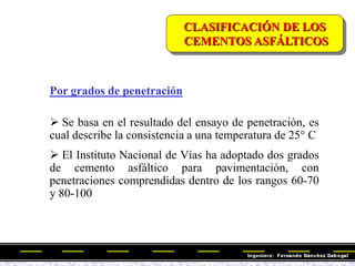 CLASIFICACIÓN DE LOS
CEMENTOS ASFÁLTICOS
Por grados de penetración
 Se basa en el resultado del ensayo de penetración, es
cual describe la consistencia a una temperatura de 25° C
 El Instituto Nacional de Vías ha adoptado dos grados
de cemento asfáltico para pavimentación, con
penetraciones comprendidas dentro de los rangos 60-70
y 80-100
 